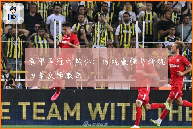 意甲争冠白热化：传统豪强与新锐力量交锋激烈