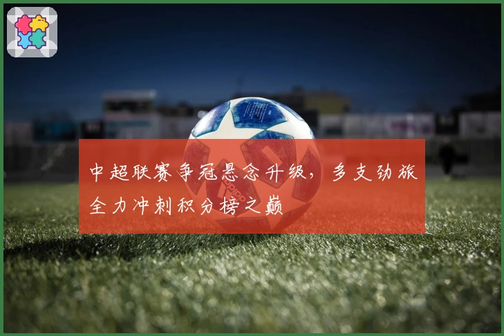 中超联赛争冠悬念升级，多支劲旅全力冲刺积分榜之巅