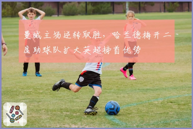 曼城主场逆转取胜，哈兰德梅开二度助球队扩大英超榜首优势