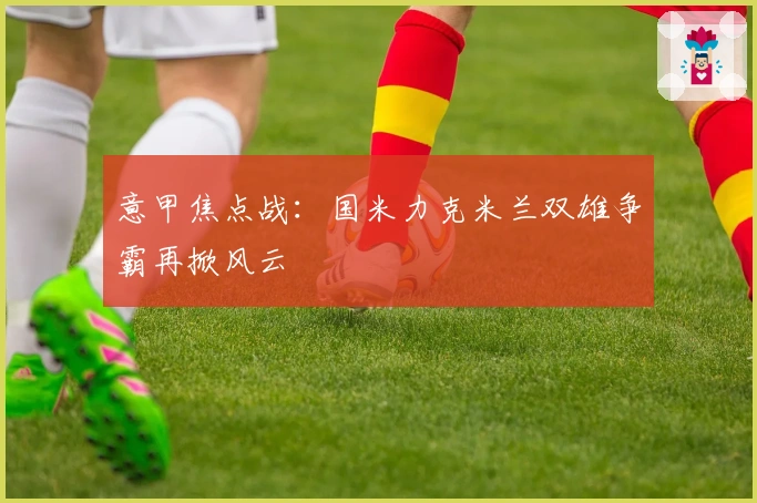 意甲焦点战：国米力克米兰双雄争霸再掀风云