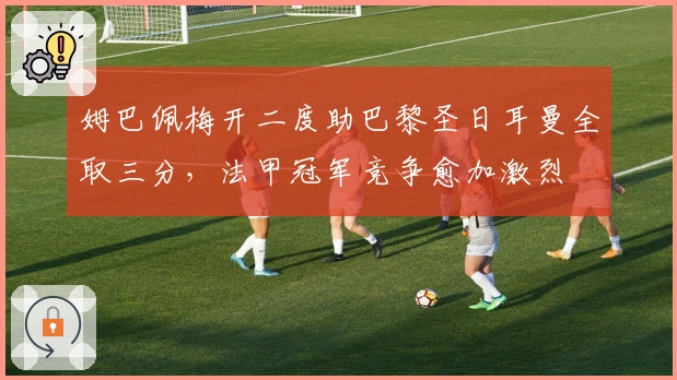 姆巴佩梅开二度助巴黎圣日耳曼全取三分，法甲冠军竞争愈加激烈