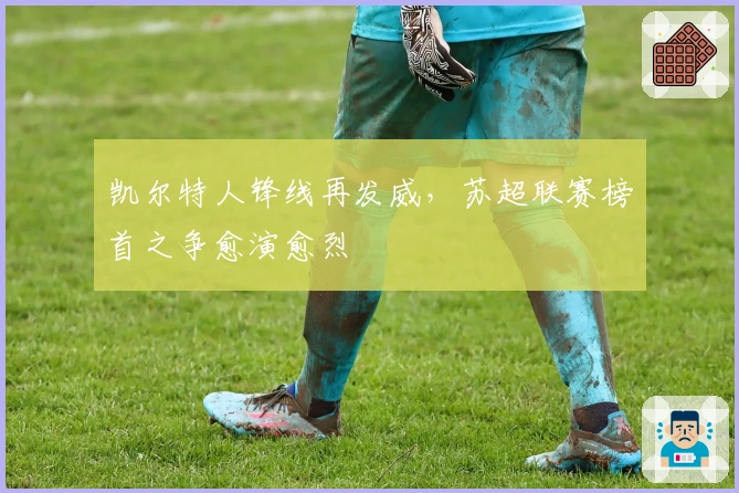 凯尔特人锋线再发威，苏超联赛榜首之争愈演愈烈