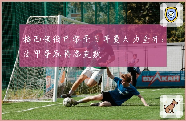 梅西领衔巴黎圣日耳曼火力全开，法甲争冠再添变数