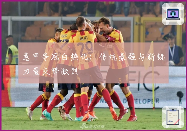 意甲争冠白热化：传统豪强与新锐力量交锋激烈